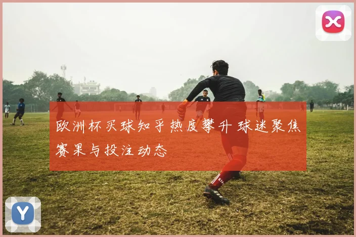 欧洲杯买球知乎热度攀升 球迷聚焦赛果与投注动态